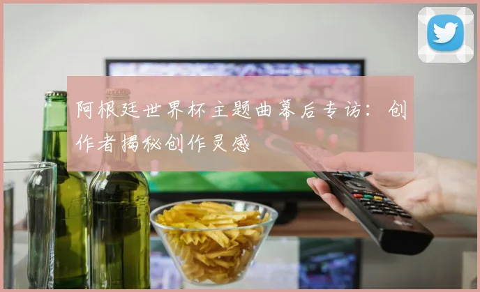 阿根廷世界杯主题曲幕后专访：创作者揭秘创作灵感