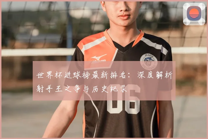 世界杯进球榜最新排名:深度解析射手王之争与历史纪录