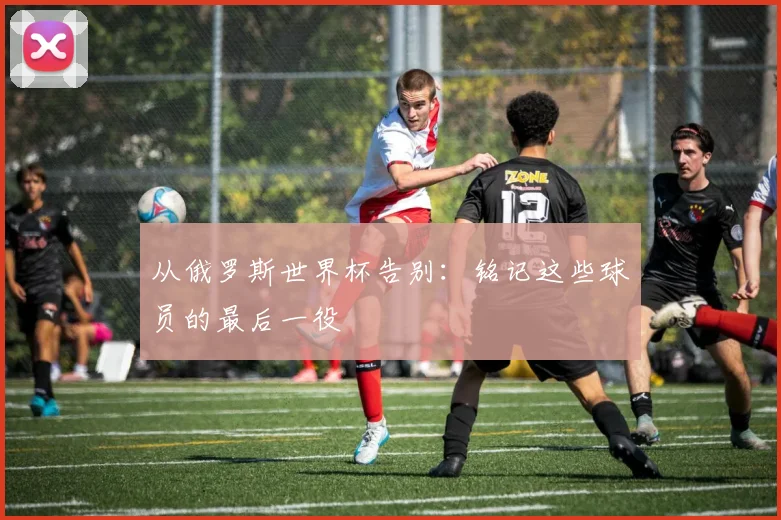 从俄罗斯世界杯告别：铭记这些球员的最后一役