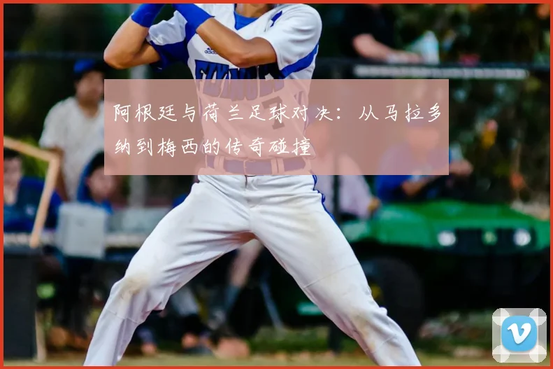 阿根廷与荷兰足球对决：从马拉多纳到梅西的传奇碰撞