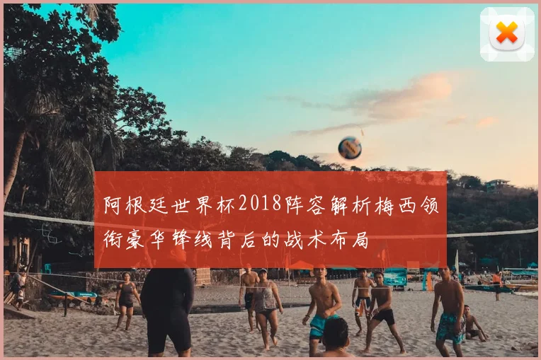 阿根廷世界杯2018阵容解析梅西领衔豪华锋线背后的战术布局