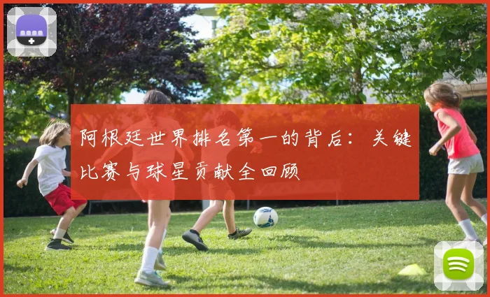 阿根廷世界排名第一的背后：关键比赛与球星贡献全回顾