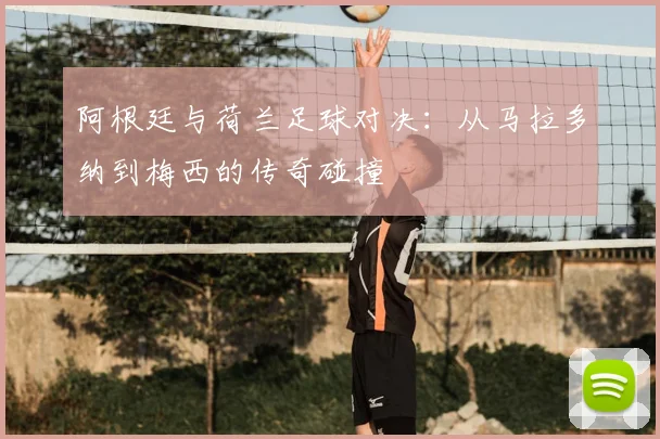 阿根廷与荷兰足球对决：从马拉多纳到梅西的传奇碰撞