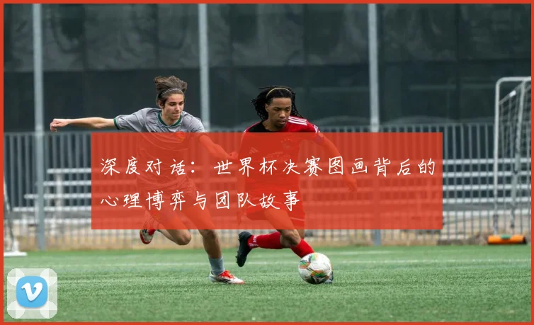 深度对话：世界杯决赛图画背后的心理博弈与团队故事