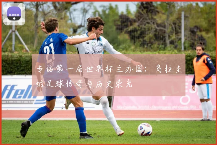 专访第一届世界杯主办国:乌拉圭的足球传奇与历史荣光