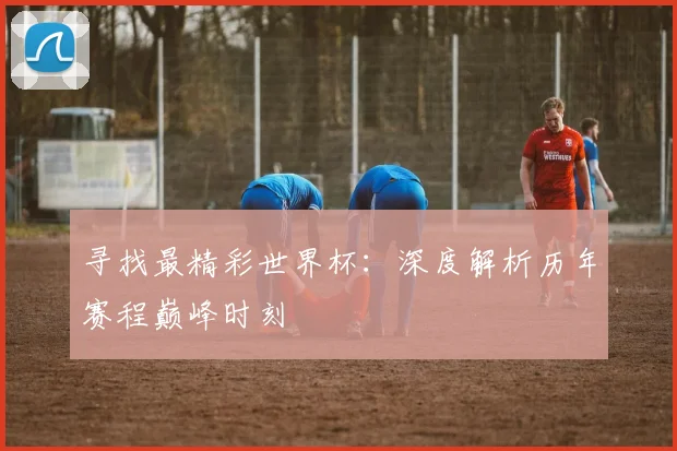 寻找最精彩世界杯：深度解析历年赛程巅峰时刻