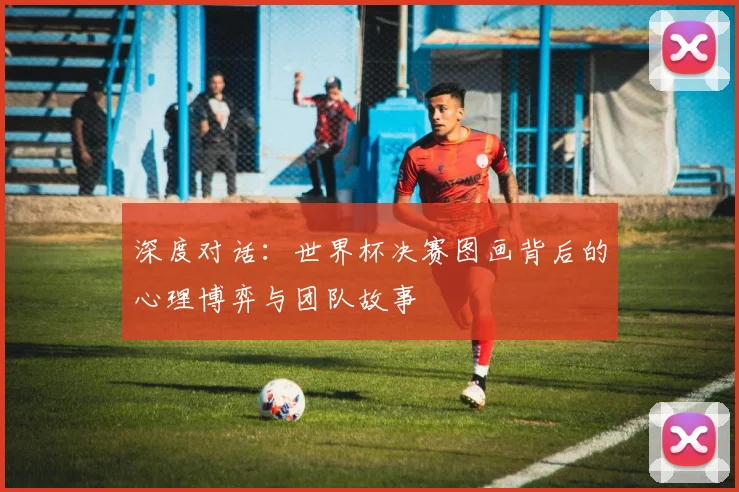 深度对话：世界杯决赛图画背后的心理博弈与团队故事