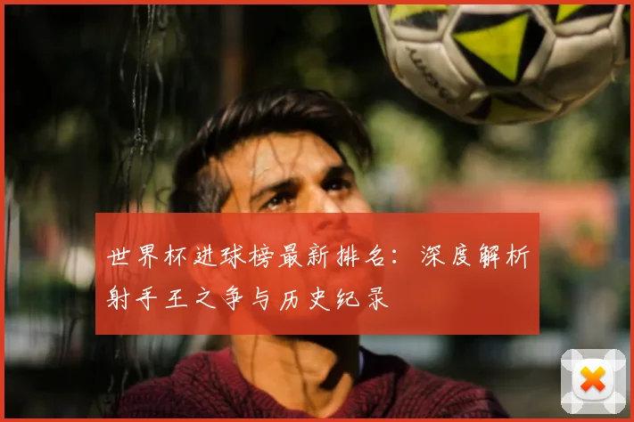世界杯进球榜最新排名:深度解析射手王之争与历史纪录