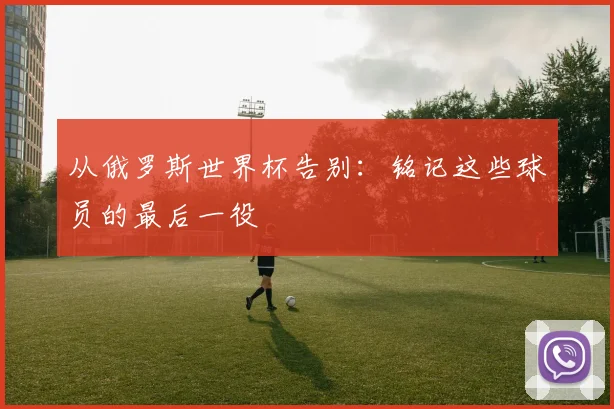 从俄罗斯世界杯告别：铭记这些球员的最后一役